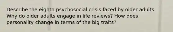 Describe the eighth psychosocial crisis faced by older adults. Why do older adults engage in life reviews? How does personality change in terms of the big traits?