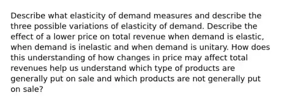 Describe what elasticity of demand measures and describe the three possible variations of elasticity of demand. Describe the effect of a lower price on total revenue when demand is elastic, when demand is inelastic and when demand is unitary. How does this understanding of how changes in price may affect total revenues help us understand which type of products are generally put on sale and which products are not generally put on sale?