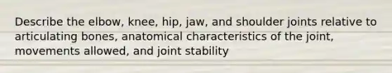 Describe the elbow, knee, hip, jaw, and shoulder joints relative to articulating bones, anatomical characteristics of the joint, movements allowed, and joint stability