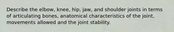 Describe the elbow, knee, hip, jaw, and shoulder joints in terms of articulating bones, anatomical characteristics of the joint, movements allowed and the joint stability.