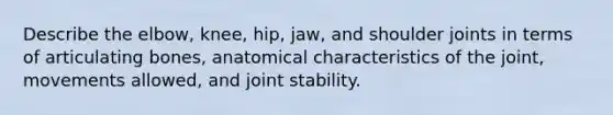 Describe the elbow, knee, hip, jaw, and shoulder joints in terms of articulating bones, anatomical characteristics of the joint, movements allowed, and joint stability.