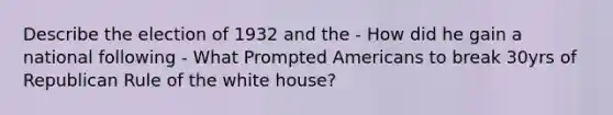 Describe the election of 1932 and the - How did he gain a national following - What Prompted Americans to break 30yrs of Republican Rule of the white house?