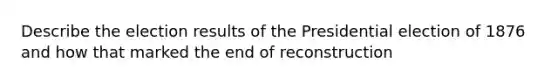 Describe the election results of the Presidential election of 1876 and how that marked the end of reconstruction