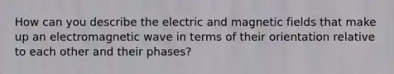 How can you describe the electric and magnetic fields that make up an electromagnetic wave in terms of their orientation relative to each other and their phases?