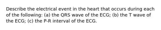 Describe the electrical event in the heart that occurs during each of the following: (a) the QRS wave of the ECG; (b) the T wave of the ECG; (c) the P-R interval of the ECG.