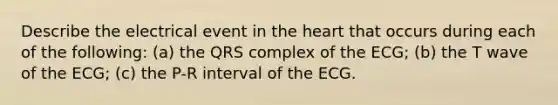 Describe the electrical event in <a href='https://www.questionai.com/knowledge/kya8ocqc6o-the-heart' class='anchor-knowledge'>the heart</a> that occurs during each of the following: (a) the QRS complex of the ECG; (b) the T wave of the ECG; (c) the P-R interval of the ECG.