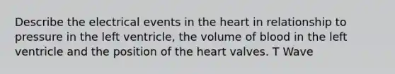 Describe the electrical events in the heart in relationship to pressure in the left ventricle, the volume of blood in the left ventricle and the position of the heart valves. T Wave