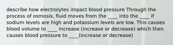 describe how electrolytes impact blood pressure Through the process of osmosis, fluid moves from the ____ into the ____ if sodium levels are high and potassium levels are low. This causes blood volume to ____ increase (increase or decrease) which then causes blood pressure to ____(increase or decrease)