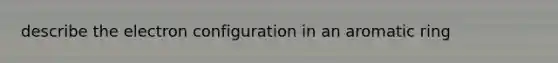 describe the electron configuration in an aromatic ring