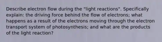 Describe electron flow during the "light reactions". Specifically explain: the driving force behind the flow of electrons; what happens as a result of the electrons moving through the electron transport system of photosynthesis; and what are the products of the light reaction?