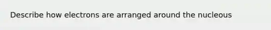 Describe how electrons are arranged around the nucleous