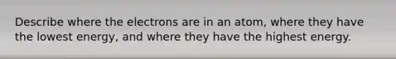 Describe where the electrons are in an atom, where they have the lowest energy, and where they have the highest energy.