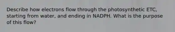 Describe how electrons flow through the photosynthetic ETC, starting from water, and ending in NADPH. What is the purpose of this flow?