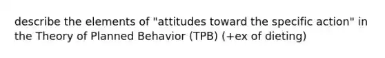 describe the elements of "attitudes toward the specific action" in the Theory of Planned Behavior (TPB) (+ex of dieting)