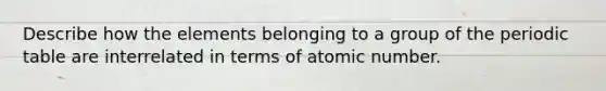 Describe how the elements belonging to a group of the periodic table are interrelated in terms of atomic number.