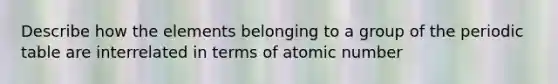 Describe how the elements belonging to a group of <a href='https://www.questionai.com/knowledge/kIrBULvFQz-the-periodic-table' class='anchor-knowledge'>the periodic table</a> are interrelated in terms of atomic number