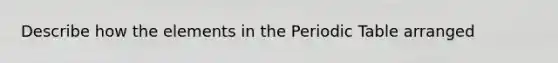 Describe how the elements in the Periodic Table arranged