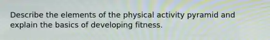 Describe the elements of the physical activity pyramid and explain the basics of developing fitness.