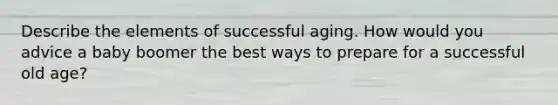 Describe the elements of successful aging. How would you advice a baby boomer the best ways to prepare for a successful old age?