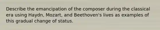 Describe the emancipation of the composer during the classical era using Haydn, Mozart, and Beethoven's lives as examples of this gradual change of status.