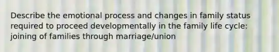 Describe the emotional process and changes in family status required to proceed developmentally in the family life cycle: joining of families through marriage/union