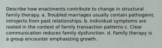 ​Describe how enactments contribute to change in structural family therapy. a. ​Troubled marriages usually contain pathogenic introjects from past relationships. b. ​Individual symptoms are rooted in the context of family transaction patterns c. ​Clear communication reduces family dysfunction. d. ​Family therapy is a group encounter emphasizing growth.