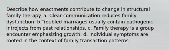 Describe how enactments contribute to change in structural family therapy. a. ​Clear communication reduces family dysfunction. b.​Troubled marriages usually contain pathogenic introjects from past relationships. c. ​Family therapy is a group encounter emphasizing growth. d. ​Individual symptoms are rooted in the context of family transaction patterns