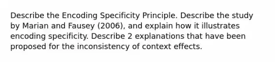 Describe the Encoding Specificity Principle. Describe the study by Marian and Fausey (2006), and explain how it illustrates encoding specificity. Describe 2 explanations that have been proposed for the inconsistency of context effects.