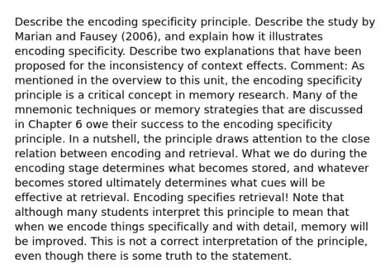 Describe the encoding specificity principle. Describe the study by Marian and Fausey (2006), and explain how it illustrates encoding specificity. Describe two explanations that have been proposed for the inconsistency of context effects. Comment: As mentioned in the overview to this unit, the encoding specificity principle is a critical concept in memory research. Many of the mnemonic techniques or memory strategies that are discussed in Chapter 6 owe their success to the encoding specificity principle. In a nutshell, the principle draws attention to the close relation between encoding and retrieval. What we do during the encoding stage determines what becomes stored, and whatever becomes stored ultimately determines what cues will be effective at retrieval. Encoding specifies retrieval! Note that although many students interpret this principle to mean that when we encode things specifically and with detail, memory will be improved. This is not a correct interpretation of the principle, even though there is some truth to the statement.