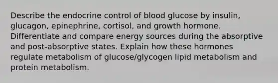 Describe the endocrine control of blood glucose by insulin, glucagon, epinephrine, cortisol, and growth hormone. Differentiate and compare energy sources during the absorptive and post-absorptive states. Explain how these hormones regulate metabolism of glucose/glycogen lipid metabolism and protein metabolism.