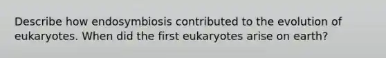 Describe how endosymbiosis contributed to the evolution of eukaryotes. When did the first eukaryotes arise on earth?