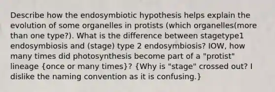 Describe how the endosymbiotic hypothesis helps explain the evolution of some organelles in protists (which organelles(more than one type?). What is the difference between stagetype1 endosymbiosis and (stage) type 2 endosymbiosis? IOW, how many times did photosynthesis become part of a "protist" lineage (once or many times)? (Why is "stage" crossed out? I dislike the naming convention as it is confusing.)