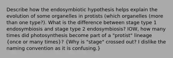 Describe how the endosymbiotic hypothesis helps explain the evolution of some organelles in protists (which organelles (more than one type?). What is the difference between stage type 1 endosymbiosis and stage type 2 endosymbiosis? IOW, how many times did photosynthesis become part of a "protist" lineage (once or many times)? (Why is "stage" crossed out? I dislike the naming convention as it is confusing.)