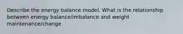 Describe the energy balance model. What is the relationship between energy balance/imbalance and weight maintenance/change