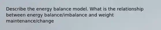 Describe the energy balance model. What is the relationship between energy balance/imbalance and weight maintenance/change