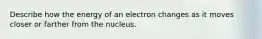 Describe how the energy of an electron changes as it moves closer or farther from the nucleus.