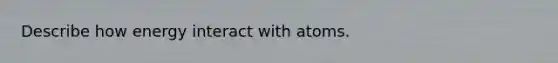 Describe how energy interact with atoms.