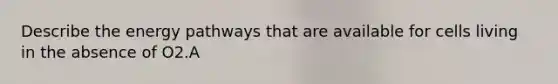 Describe the energy pathways that are available for cells living in the absence of O2.A
