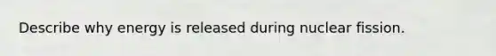 Describe why energy is released during nuclear fission.