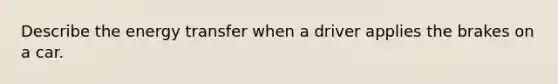 Describe the energy transfer when a driver applies the brakes on a car.