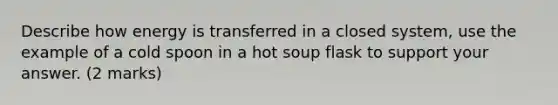 Describe how energy is transferred in a closed system, use the example of a cold spoon in a hot soup flask to support your answer. (2 marks)