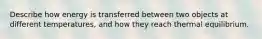 Describe how energy is transferred between two objects at different temperatures, and how they reach thermal equilibrium.