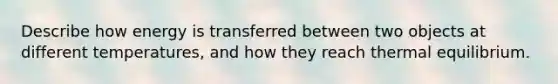 Describe how energy is transferred between two objects at different temperatures, and how they reach thermal equilibrium.