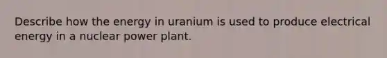 Describe how the energy in uranium is used to produce electrical energy in a nuclear power plant.