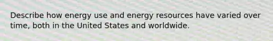 Describe how energy use and energy resources have varied over time, both in the United States and worldwide.