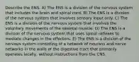 Describe the ENS. A) The ENS is a division of the nervous system that includes the brain and spinal cord. B) The ENS is a division of the nervous system that involves sensory input only. C) The ENS is a division of the nervous system that involves the voluntary movements of the skeletal muscle. D) The ENS is a division of the nervous system that uses spinal reflexes to mediate changes in the effectors. E) The ENS is a division of the nervous system consisting of a network of neurons and nerve networks in the walls of the digestive tract that primarily operates locally, without instructions from the CNS.