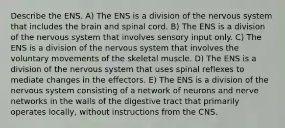 Describe the ENS. A) The ENS is a division of the nervous system that includes the brain and spinal cord. B) The ENS is a division of the nervous system that involves sensory input only. C) The ENS is a division of the nervous system that involves the voluntary movements of the skeletal muscle. D) The ENS is a division of the nervous system that uses spinal reflexes to mediate changes in the effectors. E) The ENS is a division of the nervous system consisting of a network of neurons and nerve networks in the walls of the digestive tract that primarily operates locally, without instructions from the CNS.