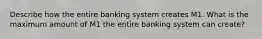 Describe how the entire banking system creates M1. What is the maximum amount of M1 the entire banking system can create?