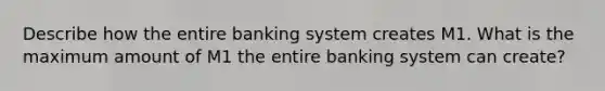 Describe how the entire banking system creates M1. What is the maximum amount of M1 the entire banking system can create?