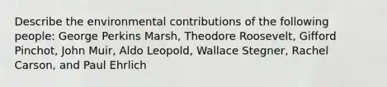 Describe the environmental contributions of the following people: George Perkins Marsh, Theodore Roosevelt, Gifford Pinchot, John Muir, Aldo Leopold, Wallace Stegner, Rachel Carson, and Paul Ehrlich